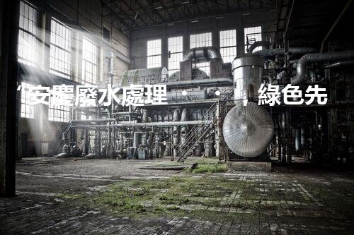 “安慶廢水處理，綠色先鋒，環(huán)保典范！”